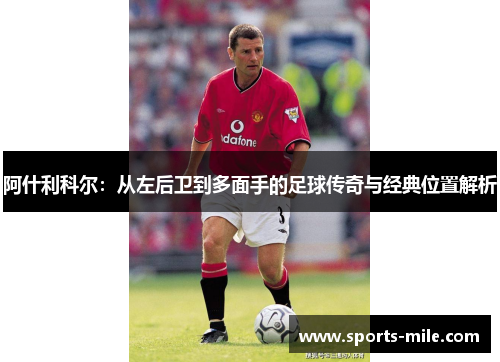 阿什利科尔:从左后卫到多面手的足球传奇与经典位置解析 阿什利科尔:从左后卫到多面手的足球传奇与经典位置解析