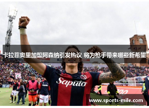 卡拉菲奥里加盟阿森纳引发热议 将为枪手带来哪些新希望