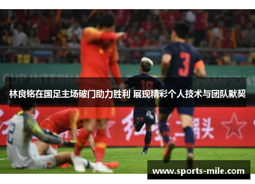 林良铭在国足主场破门助力胜利 展现精彩个人技术与团队默契