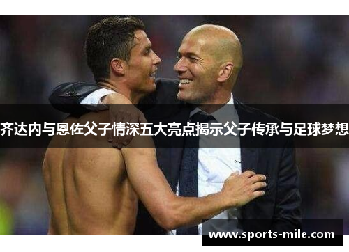 齐达内与恩佐父子情深五大亮点揭示父子传承与足球梦想 齐达内与恩佐父子情深五大亮点揭示父子传承与足球梦想